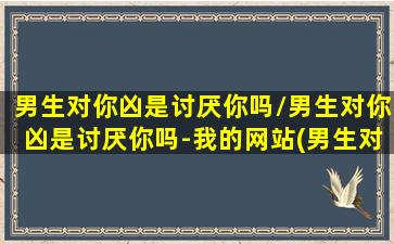 男生对你凶是讨厌你吗/男生对你凶是讨厌你吗-我的网站(男生对你凶 表示什么)